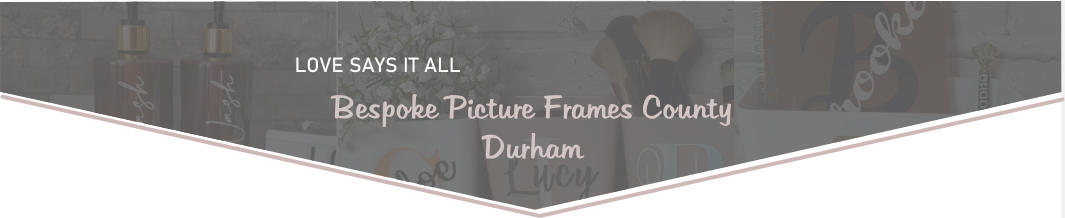 LOVE SAYS IT ALL  Bespoke Picture Frames County Durham